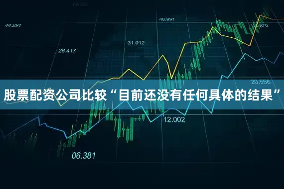 股票配资公司比较“目前还没有任何具体的结果”