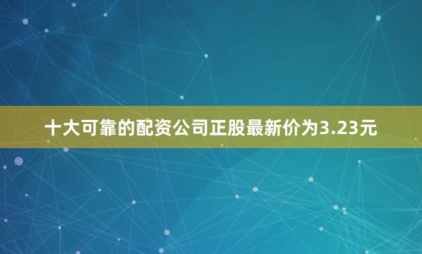 十大可靠的配资公司正股最新价为3.23元