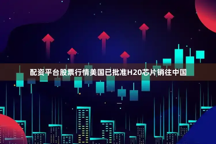 配资平台股票行情美国已批准H20芯片销往中国