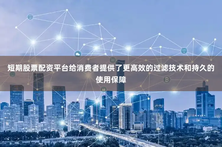 短期股票配资平台给消费者提供了更高效的过滤技术和持久的使用保障