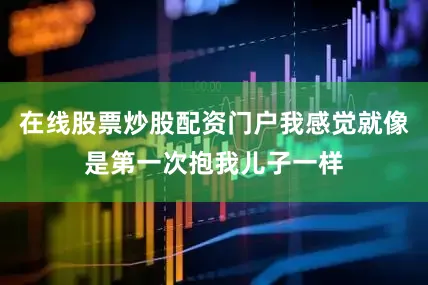 在线股票炒股配资门户我感觉就像是第一次抱我儿子一样