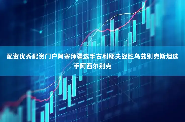配资优秀配资门户阿塞拜疆选手古利耶夫战胜乌兹别克斯坦选手阿西尔别克