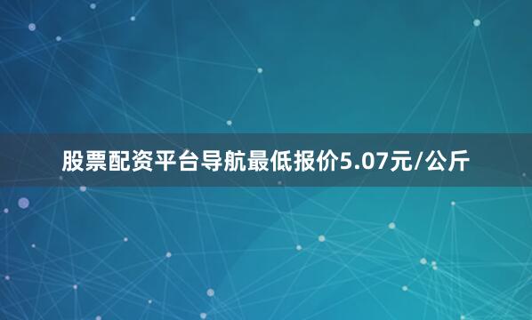 股票配资平台导航最低报价5.07元/公斤