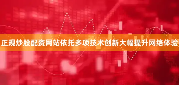 正规炒股配资网站依托多项技术创新大幅提升网络体验
