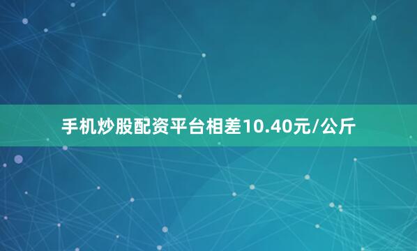 手机炒股配资平台相差10.40元/公斤